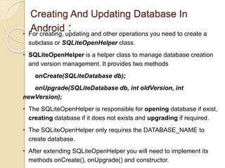 Creating And Updating Database In
Android :
• For creating, updating and other operations you need to create a
subclass or SQLiteOpenHelper class.
• SQLiteOpenHelper is a helper class to manage database creation
and version management. It provides two methods
onCreate(SQLiteDatabase db);
onUpgrade(SQLiteDatabase db, int oldVersion, int
newVersion);
• The SQLiteOpenHelper is responsible for opening database if exist,
creating database if it does not exists and upgrading if required.
• The SQLiteOpenHelper only requires the DATABASE_NAME to
create database.
• After extending SQLiteOpenHelper you will need to implement its
methods onCreate(), onUpgrade() and constructor.
 