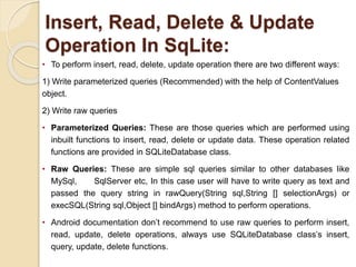 Insert, Read, Delete & Update
Operation In SqLite:
• To perform insert, read, delete, update operation there are two different ways:
1) Write parameterized queries (Recommended) with the help of ContentValues
object.
2) Write raw queries
• Parameterized Queries: These are those queries which are performed using
inbuilt functions to insert, read, delete or update data. These operation related
functions are provided in SQLiteDatabase class.
• Raw Queries: These are simple sql queries similar to other databases like
MySql, SqlServer etc, In this case user will have to write query as text and
passed the query string in rawQuery(String sql,String [] selectionArgs) or
execSQL(String sql,Object [] bindArgs) method to perform operations.
• Android documentation don’t recommend to use raw queries to perform insert,
read, update, delete operations, always use SQLiteDatabase class’s insert,
query, update, delete functions.
 