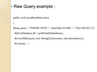  Raw Query example :
public void insertItem(Item item)
{
String query = "INSERT INTO " + ItemTable.NAME + " VALUES (0,?,?)";
SQLiteDatabase db = getWritableDatabase();
db.execSQL(query, new String[]{item.name, item.description});
db.close(); }
 