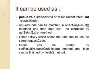 It can be used as :
 public void startActivityForResult (Intent intent, int
requestCode)
 requestCode can be matched in onActivityResult()
menthod and then data can be extracted by
getStringExtra() method.
 Other activity which sends the data should use the
same requestCode.
 Intent can be started by
setResult(requestCode,intent) method and then
can be finished by finish() method.
 