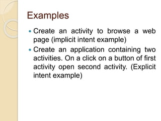 Examples
 Create an activity to browse a web
page (implicit intent example)
 Create an application containing two
activities. On a click on a button of first
activity open second activity. (Explicit
intent example)
 