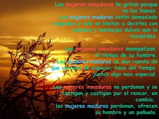 Las  mujeres inmaduras  te gritan porque no las llamas. Las  mujeres maduras  están demasiado ocupadas y solo se limitan a decirles con poemas y mensajes dulces que la recuerdes. Las  mujeres inmaduras  monopolizan  el tiempo de su hombre. Las  mujeres maduras  se dan cuenta de que un poco de espacio, hace del tiempo  juntos algo mas especial. Las  mujeres inmaduras  no perdonan y se castigan y castigan por el rencor, en cambio,  las  mujeres maduras  perdonan, ofrecen su hombro y un pañuelo. . 