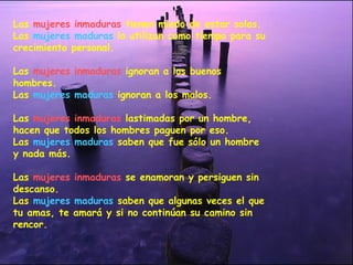 Las  mujeres inmaduras  tienen miedo de estar solas. Las  mujeres maduras  lo utilizan como tiempo para su crecimiento personal. Las  mujeres inmaduras  ignoran a los buenos hombres. Las  mujeres maduras  ignoran a los   malos.   Las  mujeres inmaduras  lastimadas por un hombre, hacen que todos los hombres paguen por eso. Las  mujeres maduras  saben que fue sólo un hombre y nada más. Las  mujeres inmaduras  se enamoran y persiguen sin descanso. Las  mujeres maduras  saben que algunas veces el que tu amas, te amará y si no continúan su camino sin rencor. 