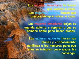 Las  mujeres inmaduras  te hacen que vuelvas a casa. Las  mujeres maduras  hacen que quieras siempre volver a casa. Las  mujeres inmaduras  dejan su agenda abierta y esperan a que su hombre hable para hacer planes. Las  mujeres maduras  hacen sus planes y cariñosamente notifican a los hombres para que ellos se integren como mejor les convenga. 