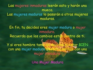 Las  mujeres inmaduras  leerán esto y harán una mueca. Las  mujeres maduras  lo pasarán a otras mujeres maduras. En fin, tu decides eres  mujer madura  o  mujer inmadura .  Recuerda que los cambios están dentro de ti. Y si eres hombre también decides si estar  BIEN  con una  mujer madura  o estar a medias con una  mujer inmadura. Una Mujer Madura 