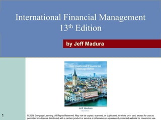 © 2018 Cengage Learning. All Rights Reserved. May not be copied, scanned, or duplicated, in whole or in part, except for use as
permitted in a license distributed with a certain product or service or otherwise on a password-protected website for classroom use.
International Financial Management
13th Edition
by Jeff Madura
1
 
