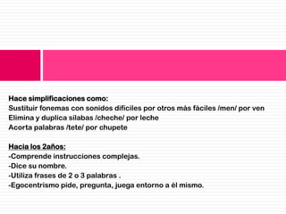 Hace simplificaciones como:
Sustituir fonemas con sonidos difíciles por otros más fáciles /men/ por ven
Elimina y duplica sílabas /cheche/ por leche
Acorta palabras /tete/ por chupete

Hacia los 2años:
-Comprende instrucciones complejas.
-Dice su nombre.
-Utiliza frases de 2 o 3 palabras .
-Egocentrismo pide, pregunta, juega entorno a él mismo.
 