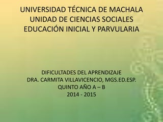 UNIVERSIDAD TÉCNICA DE MACHALA
UNIDAD DE CIENCIAS SOCIALES
EDUCACIÓN INICIAL Y PARVULARIA
DIFICULTADES DEL APRENDIZAJE
DRA. CARMITA VILLAVICENCIO, MGS.ED.ESP.
QUINTO AÑO A – B
2014 - 2015
 