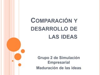 COMPARACIÓN Y
DESARROLLO DE
LAS IDEAS
Grupo 2 de Simulación
Empresarial
Maduración de las ideas
 