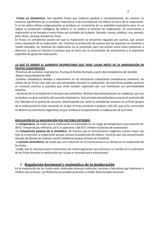     3 
 ‐Frutos  no  climatéricos:  Son  aquellos  frutos  que  maduran  gradual  y  constantemente,  sin  mostrar  un 
aumento significativo de la actividad respiratoria ni de la producción de etileno al inicio de la maduración. 
Si se les aplica etileno exógenamente se produce un incremento de su actividad respiratoria pero no se 
induce  la  producción  endógena  de  etileno  ni  se  acelera  el  proceso  de  maduración.  Su  crecimiento  y 
maduración se ve frenado si estos frutos son cortados de la planta. Ejemplo: cereza, calabaza, uva, pomelo, 
piña, limón, naranja, mandarina, fresa. 
En  frutos  no  climatéricos  parece  ser  que  la  maduración  se  encuentra  regulada  por  auxinas,  que  actúan 
como represores de la maduración. Así, mientras la producción de auxinas por los aquenios se mantiene a 
niveles elevados, los síntomas de maduración no se presentan, pero tan pronto como estos comienzan a 
disminuir se pone en marcha el proceso que se inicia con la acumulación de antocianinas y la expresión 
especifica de genes de maduración.  
 
 
¿A  QUÉ  ES  DEBIDO  EL  AUMENTO  RESPIRATORIO  QUE  TIENE  LUGAR  ANTES  DE  LA  MADURACIÓN  EN 
FRUTOS CLIMATÉRICOS? 
‐Presencia de sustratos respiratorios: fructosa‐6‐fosfato formada a partir del metabolismo del almidón 
‐Mayor disponibilidad de ADP 
‐Cambios  metabólicos  debidos  a  alteraciones  en  las  estructuras  subcelulares  (membranas  celulares):  las 
células de los frutos son cada vez más permeables durante la maduración. De esta forma pueden ponerse 
en  contacto  enzimas  y  sustratos  que  antes  estaban  separados  por  una  membrana  con  permeabilidad 
selectiva.  
‐ Aumento de la actividad de la piruvato descarboxilasa. Realizan descarboxilaciones no oxidativas, por eso 
se produce un gran aumento del cociente respiratorio. Esta piruvato descarboxilasa provoca el aumento del 
CO2 liberado en la quema de azúcares, disminuyendo por tanto la cantidad de azúcares en el fruto (propio 
de la maduración).En este momento en el que el fruto comienza a producir más CO2 que el O2 consumido 
se detiene el crecimiento vegetativo, lo que conlleva al envejecimiento o maduración de los frutos. 
 
REGULACIÓN DE LA MADURACIÓN POR FACTORES EXTERNOS 
‐La temperatura, de modo que la maduración es estimulada en un rango de temperatura muy estrecho (6‐
30°C). Temperaturas inferiores a 6°C o superiores a 30‐35°C inhiben el proceso de maduración. 
‐La composición gaseosa de la atmósfera, de manera que la concentración oxigénica cuanto mayor sea 
más va a estimular la maduración porque activan la producción de etileno, mientras que una concentración 
elevada de dióxido de carbono resulta inhibitoria porque retrasan el climaterio. 
‐La presión atmosférica, de modo que una reducción en la misma provoca un retraso en la maduración de 
los frutos. 
‐La luz, que es necesaria para la biosíntesis de ciertos pigmentos que provocan un cambio en la coloración 
de los frutos durante la maduración por lo que es necesaria para este proceso. 
 
 
2‐ Regulación hormonal y enzimática de la maduración 
En la maduración de los frutos están implicadas diversas moléculas, enzimas y hormonas que favorecen o 
inhiben este proceso. Las fitohormonas pueden promover o inhibir determinados procesos: 
 