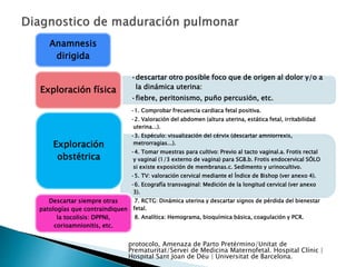 Anamnesis
dirigida
•descartar otro posible foco que de origen al dolor y/o a
la dinámica uterina:
•fiebre, peritonismo, puño percusión, etc.
Exploración física
•1. Comprobar frecuencia cardiaca fetal positiva.
•2. Valoración del abdomen (altura uterina, estática fetal, irritabilidad
uterina...).
•3. Espéculo: visualización del cérvix (descartar amniorrexis,
metrorragias...).
•4. Tomar muestras para cultivo: Previo al tacto vaginal.a. Frotis rectal
y vaginal (1/3 externo de vagina) para SGB.b. Frotis endocervical SÓLO
si existe exposición de membranas.c. Sedimento y urinocultivo.
•5. TV: valoración cervical mediante el Índice de Bishop (ver anexo 4).
•6. Ecografía transvaginal: Medición de la longitud cervical (ver anexo
3).
•7. RCTG: Dinámica uterina y descartar signos de pérdida del bienestar
fetal.
•8. Analítica: Hemograma, bioquímica básica, coagulación y PCR.
Exploración
obstétrica
Descartar siempre otras
patologías que contraindiquen
la tocolisis: DPPNI,
corioamnionitis, etc.
protocolo, Amenaza de Parto Pretérmino/Unitat de
Prematuritat/Servei de Medicina Maternofetal. Hospital Clínic |
Hospital Sant Joan de Déu | Universitat de Barcelona.
 