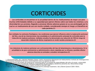 CORTICOIDES
Los corticoides se encuentran en la actualidad dentro de los medicamentos de mayor uso para
muchas enfermedades debido a su capacidad para ejercer efectos sobre casi todos los sistemas y a la
diversidad de sus acciones, llegando a provocar efectos adversos graves en su uso prolongado por lo
cual es un medicamento de uso con mucho cuidado, considerando siempre el riesgo y el beneficio en
cada paciente.(1)
Son múltiples los estímulos fisiológicos y las condiciones que ejercen influencia sobre la maduración pulmonar
del feto, una de las intervenciones mas estudiadas es la administración antenatal de corticoides para la
inducción de madurez pulmonar, múltiples estudios ha demostrado una reducción de 50% de riesgo de
desarrollar síndrome de distres respiratorio en recién nacidos prematuros.(2)
Los inductores de madurez pulmonar son corticoesteroides del tipo de betametasona o dexametasona. En la
actualidad es de gran controversia su administración a dosis repetidas por su eficacia y posibles efectos
adversos descritos en animales y estudios retrospectivos.(3)
1. Glucocorticoides, dra. Gabriela villalobos chaves, centro nacional de información de medicamentos instituto de investigaciones
farmaceuticas facultad de farmacia universidad de costa rica agoste de 2003
2.Estandarizacion de pruebas de maduracion pulmonar fetal en el hospital de especialidades del niño y la mujer, universidad
autonoma de queretaro facultad de medicina, especialidad de ginecologia y obstetricia presenta dra. Silvia lorena ortega
berumen, dirigido por dr.especialista virgilio humberto saucedo rogel
3. Alan HJ, Roger FS. Choice and dose of corticosteroid for antenatal treatments. Am J Obstet Gynecol 2004;190(4).
 
