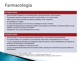 BETAMETASONA
•glucocorticoide de depósito con importante efecto mineralocorticoide e inmunosupresor.
•Presentación celestone soluspan que contiene 3 mg de fosfato y 2.61 mg de acetato
•90% se une de manera reversible a proteínas plasmáticas como la albúmina
•Se metaboliza en el hígado
•Su vida media plasmática es de cinco horas, la biológica es de 36 a 54 horas.
•El acetato de betametasona es lentamente soluble lo que prolonga su vida media, y las sales de fosfato son más
solubles y, por tanto, se eliminan más rápido.
•Alrededor de 1% se excreta diariamente por vía renal.
DEXAMETASONA
•glucocorticoide 25 veces más potente que la hidrocortisona, con poco efecto mineralocorticoide.
•en el plasma 68% se une a proteínas con vida media de cuatro horas y vida biológica de 36 a 54 horas.
• se une a receptores de esteroide en el citoplasma celular para ejercer su efecto antinflamatorio por bloqueo de
producción de leucotrienos y prostaglandinas.
•Su metabolismo es hepático y su excreción es renal.
•Los dos corticoesteroides tienen estructura química similar, excepto por la existencia de un grupo metilo en la
dexametasona.
Efecto de inductores de madurez pulmonar fetal
Abraham Rosas Chávez,* Maritza Mendoza Martínez,** Fernando Escobedo Aguirre,***
Tomás de Jesús Mendoza Martínez****/Revista de Especialidades Médico-Quirúrgicas 2008;13(4):181-5
 