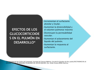 •Incrementan el surfactante
alveolar y tisular.
•Aumentan la distensibilidad y
el volumen pulmonar máximo
•Disminuyen la permeabilidad
vascular.
•Aumentan el aclaramiento del
líquido del pulmón.
•Aumentan la respuesta al
surfactante.
EFECTOS DE LOS
GLUCOCORTICOIDE
S EN EL PULMÓN EN
DESARROLLO*
*Universidad de San Carlos de Guatemala, Facultad de Ciencias Médicas, Escuela En Estudios de Pos grado,EFECTIVIDAD DE LA
DEXAMETASONA EN MADUREZ PULMONAR DEL RECIEN NACIDO. Dra. Heidy Viviana Ailòn Ramìrez
 
