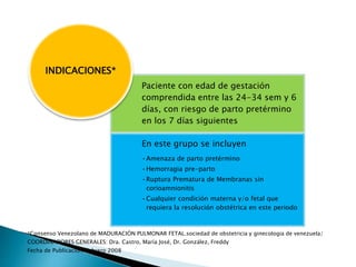 *Consenso Venezolano de MADURACIÓN PULMONAR FETAL.sociedad de obstetricia y ginecologia de venezuela/
COORDINADORES GENERALES: Dra. Castro, María José, Dr. González, Freddy
Fecha de Publicación: Febrero 2008
Paciente con edad de gestación
comprendida entre las 24-34 sem y 6
días, con riesgo de parto pretérmino
en los 7 días siguientes
En este grupo se incluyen
•Amenaza de parto pretérmino
•Hemorragia pre-parto
•Ruptura Prematura de Membranas sin
corioamnionitis
•Cualquier condición materna y/o fetal que
requiera la resolución obstétrica en este periodo
INDICACIONES*
 