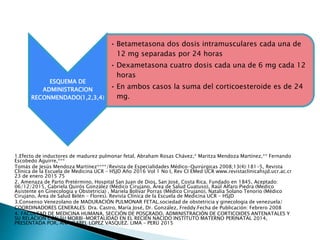 ESQUEMA DE
ADMINISTRACION
RECONMENDADO(1,2,3,4)
• Betametasona dos dosis intramusculares cada una de
12 mg separadas por 24 horas
• Dexametasona cuatro dosis cada una de 6 mg cada 12
horas
• En ambos casos la suma del corticoesteroide es de 24
mg.
1.Efecto de inductores de madurez pulmonar fetal, Abraham Rosas Chávez,* Maritza Mendoza Martínez,** Fernando
Escobedo Aguirre,***
Tomás de Jesús Mendoza Martínez****/Revista de Especialidades Médico-Quirúrgicas 2008;13(4):181-5, Revista
Clínica de la Escuela de Medicina UCR – HSJD Año 2016 Vol 1 No I, Rev Cl EMed UCR www.revistaclinicahsjd.ucr.ac.cr
23 de enero 2015 75
2. Amenaza de Parto Pretérmino, Hospital San Juan de Dios, San José, Costa Rica. Fundado en 1845, Aceptado:
06/12/2015, Gabriela Quirós González (Médico Cirujano, Área de Salud Guatuso), Raúl Alfaro Piedra (Medico
Asistente en Ginecología y Obstetricia) , Mariela Bolívar Porras (Médico Cirujano), Natalia Solano Tenorio (Médico
Cirujano, Área de Salud Belén – Flores). Revista Clínica de la Escuela de Medicina UCR – HSJD
3.Consenso Venezolano de MADURACIÓN PULMONAR FETAL.sociedad de obstetricia y ginecologia de venezuela/
COORDINADORES GENERALES: Dra. Castro, María José, Dr. González, Freddy.Fecha de Publicación: Febrero 2008
4. FACULTAD DE MEDICINA HUMANA, SECCIÓN DE POSGRADO, ADMINISTRACIÓN DE CORTICOIDES ANTENATALES Y
SU RELACION CON SU MORBI-MORTALIDAD EN EL RECIÉN NACIDO INSTITUTO MATERNO PERINATAL 2014,
PRESENTADA POR, ANA ISABEL LOPEZ VASQUEZ. LIMA – PERÚ 2015
 