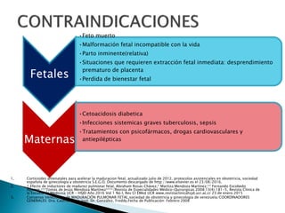Fetales
•Feto muerto
•Malformación fetal incompatible con la vida
•Parto inminente(relativa)
•Situaciones que requieren extracción fetal inmediata: desprendimiento
prematuro de placenta
•Perdida de bienestar fetal
Maternas
•Cetoacidosis diabetica
•Infecciones sistemicas graves tuberculosis, sepsis
•Tratamientos con psicofármacos, drogas cardiovasculares y
antiepilépticas
1. Corticoides antenatales para acelerar la maduracion fetal, actualizado julio de 2012, protocolos asistenciales en obstetricia, sociedad
española de ginecologia y obstetricia S.E.G.O. Documento descargado de http://www.elsevier.es el 23/08/2016.
2. 1.Efecto de inductores de madurez pulmonar fetal, Abraham Rosas Chávez,* Maritza Mendoza Martínez,** Fernando Escobedo
Aguirre,***Tomás de Jesús Mendoza Martínez****/Revista de Especialidades Médico-Quirúrgicas 2008;13(4):181-5, Revista Clínica de
la Escuela de Medicina UCR – HSJD Año 2016 Vol 1 No I, Rev Cl EMed UCR www.revistaclinicahsjd.ucr.ac.cr 23 de enero 2015
3. Consenso Venezolano de MADURACIÓN PULMONAR FETAL.sociedad de obstetricia y ginecologia de venezuela/COORDINADORES
GENERALES: Dra. Castro, María José, Dr. González, Freddy.Fecha de Publicación: Febrero 2008
 