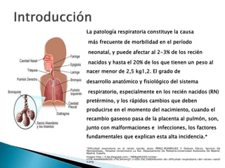 La patología respiratoria constituye la causa
más frecuente de morbilidad en el período
neonatal, y puede afectar al 2-3% de los recién
nacidos y hasta el 20% de los que tienen un peso al
nacer menor de 2,5 kg1,2. El grado de
desarrollo anatómico y fisiológico del sistema
respiratorio, especialmente en los recién nacidos (RN)
pretérmino, y los rápidos cambios que deben
producirse en el momento del nacimiento, cuando el
recambio gaseoso pasa de la placenta al pulmón, son,
junto con malformaciones e infecciones, los factores
fundamentales que explican esta alta incidencia.*
*Dificultad respiratoria en el recien nacido, Jesús PÉREZ-RODRÍGUEZ Y Dolores Elorza, Servicio De
Neonatología., Hospital Universitario La Paz. Departamento De Pediatría.Universidad Autónoma De Madrid.
Madrid. España.
Imagen:http://4.bp.blogspot.com/-5WiRgIHUUV0/UxVgn-
riTHI/AAAAAAAAGX0/zTkC84zmUjY/s1600/S%C3%ADndrome+de+dificultad+respiratoria+del+recien+nacid
o.png
 