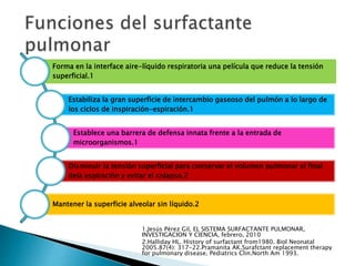Forma en la interface aire-líquido respiratoria una película que reduce la tensión
superficial.1
Estabiliza la gran superficie de intercambio gaseoso del pulmón a lo largo de
los ciclos de inspiración-espiración.1
Establece una barrera de defensa innata frente a la entrada de
microorganismos.1
Disminuir la tensión superficial para conservar el volumen pulmonar al final
dela espiración y evitar el colapso.2
Mantener la superficie alveolar sin líquido.2
1.Jesús Pérez Gil, EL SISTEMA SURFACTANTE PULMONAR,
INVESTIGACION Y CIENCIA, febrero, 2010
2.Halliday HL. History of surfactant from1980. Biol Neonatal
2005.87(4): 317-22.Pramanita AK.Surafctant replacement therapy
for pulmonary disease. Pediatrics Clin.North Am 1993.
 