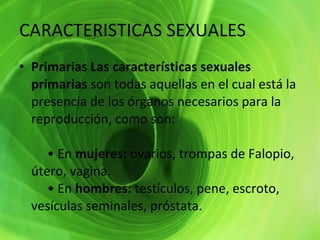 CARACTERISTICAS SEXUALES  Primarias Las características sexuales primarias  son todas aquellas en el cual está la presencia de los órganos necesarios para la reproducción, como son:      • En  mujeres:  ovarios, trompas de Falopio, útero, vagina.      • En  hombres:  testículos, pene, escroto, vesículas seminales, próstata. 