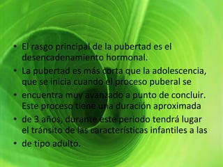 El rasgo principal de la pubertad es el desencadenamiento hormonal.  La pubertad es más corta que la adolescencia, que se inicia cuando el proceso puberal se  encuentra muy avanzado a punto de concluir. Este proceso tiene una duración aproximada  de 3 años, durante este periodo tendrá lugar el tránsito de las características infantiles a las  de tipo adulto.  