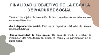 Tiene como objetivo la valoración de las competencias sociales en dos
aspectos diferentes:
-La independencia social. Esto es la capacidad del niño de asumir
responsabilidades.
-Responsabilidad de tipo social. Se trata de medir o evaluar la
integración del niño dentro del grupo de pares y su participación en el
grupo social.
FINALIDAD U OBJETIVO DE LA ESCALA
DE MADUREZ SOCIAL.
 