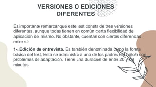 VERSIONES O EDICIONES
DIFERENTES
Es importante remarcar que este test consta de tres versiones
diferentes, aunque todas tienen en común cierta flexibilidad de
aplicación del mismo. No obstante, cuentan con ciertas diferencias
entre sí:
1-. Edición de entrevista. Es también denominada como la forma
básica del test. Esta se administra a uno de los padres del niño/a con
problemas de adaptación. Tiene una duración de entre 20 y 60
minutos.
 