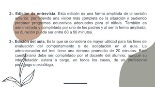 2-. Edición de entrevista. Esta edición es una forma ampliada de la versión
anterior, permitiendo una visión más completa de la situación y pudiendo
preparar programas educativos adecuados para el niño/a. También es
administrada y completada por uno de los padres y al ser la forma ampliada,
su duración puede ser entre 60 a 90 minutos.
3-. Edición del aula. Es la que se considera de mayor utilidad para los fines de
evaluación del comportamiento o de adaptación en el aula. La
administración del test tiene una demora promedio de 20 minutos. Este
cuestionario debe ser completado por el docente del alumno, aunque su
interpretación estará a cargo, en todos los casos, de un profesional
pedagogo o psicólogo.
 