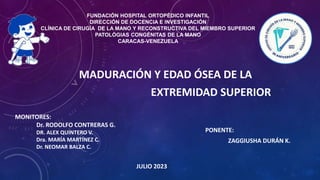 MADURACIÓN Y EDAD ÓSEA DE LA
EXTREMIDAD SUPERIOR
FUNDACIÓN HOSPITAL ORTOPÉDICO INFANTIL
DIRECCIÓN DE DOCENCIA E INVESTIGACIÓN
CLÍNICA DE CIRUGÍA DE LA MANO Y RECONSTRUCTIVA DEL MIEMBRO SUPERIOR
PATOLÓGIAS CONGÉNITAS DE LA MANO
CARACAS-VENEZUELA
MONITORES:
Dr. RODOLFO CONTRERAS G.
DR. ALEX QUINTERO V.
Dra. MARÍA MARTÍNEZ C.
Dr. NEOMAR BALZA C.
PONENTE:
ZAGGIUSHA DURÁN K.
JULIO 2023
 