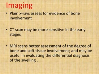 Imaging
• Plain x-rays assess for evidence of bone
involvement
• CT scan may be more sensitive in the early
stages
• MRI scans better assessment of the degree of
bone and soft tissue involvement; and may be
useful in evaluating the differential diagnosis
of the swelling .
 