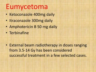 Eumycetoma
• Ketoconazole 400mg daily
• Itraconazole 300mg daily
• Amphotericin B 50 mg daily
• Terbinafine
• External beam radiotherapy in doses ranging
from 3.5-14 Gy has been considered
successful treatment in a few selected cases.
 