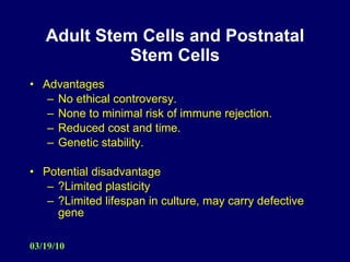 Adult Stem Cells and Postnatal Stem Cells Advantages No ethical controversy. None to minimal risk of immune rejection. Reduced cost and time. Genetic stability. Potential disadvantage ?Limited plasticity ?Limited lifespan in culture, may carry defective gene 