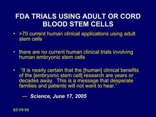 FDA TRIALS USING ADULT OR CORD BLOOD STEM CELLS >70 current human clinical applications using adult stem cells there are no current human clinical trials involving human embryonic stem cells “ It is nearly certain that the [human] clinical benefits of the [embryonic stem cell] research are years or decades away.  This is a message that desperate families and patients will not want to hear.”   —  Science, June 17, 2005  