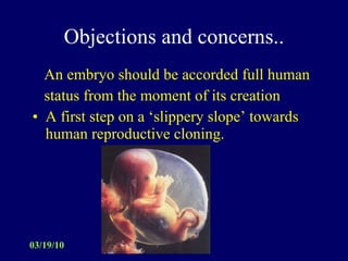 Objections and concerns.. An embryo should be accorded full human  status from the moment of its creation A first step on a ‘slippery slope’ towards human reproductive cloning. 
