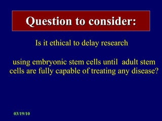 Question to consider: Is it ethical to delay research  using embryonic stem cells until  adult stem cells are fully capable of treating any disease? 