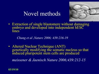 Novel methods Extraction of single blastomere without damaging embryo and developed into independent hESC lines   Chung et al ,Nature 2006; 439:216-19   Altered Nuclear Technique (ANT) genetically modifying the somatic nucleus so that induced pluripotent stem cells are produced meissener & Jaenisch Nature 2006;439:212-15  