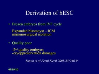 Derivation of hESC Frozen embryos from IVF cycle Expanded blastocyst – ICM immunosurgical isolation  Quality poor -2 nd  quality embryos -cryoppreservation damages Simon et al Fertil Steril 2005;83:246-9 