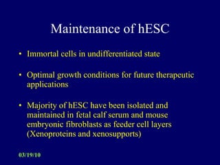 Maintenance of hESC Immortal cells in undifferentiated state Optimal growth conditions for future therapeutic applications Majority of hESC have been isolated and maintained in fetal calf serum and mouse embryonic fibroblasts as feeder cell layers  (Xenoproteins and xenosupports)  