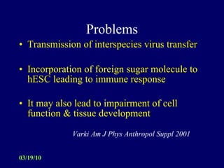 Problems Transmission of interspecies virus transfer Incorporation of foreign sugar molecule to hESC leading to immune response It may also lead to impairment of cell function & tissue development     Varki Am J Phys Anthropol Suppl 2001 