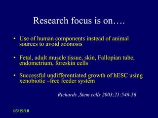 Research focus is on…. Use of human components instead of animal sources to avoid zoonosis Fetal, adult muscle tissue, skin, Fallopian tube, endometrium, foreskin cells Successful undifferentiated growth of hESC using xenobiotic –free feeder system  Richards ,Stem cells 2003;21:546-56 