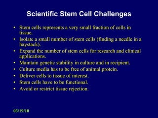 Scientific Stem Cell Challenges Stem cells represents a very small fraction of cells in tissue. Isolate a small number of stem cells (finding a needle in a haystack). Expand the number of stem cells for research and clinical applications. Maintain genetic stability in culture and in recipient. Culture media has to be free of animal protein. Deliver cells to tissue of interest. Stem cells have to be functional. Avoid or restrict tissue rejection. 