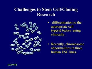 Challenges to Stem Cell/Cloning Research differentiation to the appropriate cell type(s)  before   using clinically. Recently, chromosome abnormalities in three human ESC lines.  