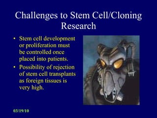Challenges to Stem Cell/Cloning Research Stem cell development or proliferation must be controlled once placed into patients. Possibility of rejection of stem cell transplants as foreign tissues is very high. 