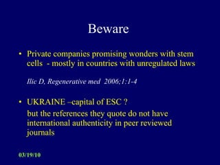 Beware  Private companies promising wonders with stem cells  - mostly in countries with unregulated laws Ilic D, Regenerative med  2006;1:1-4 UKRAINE –capital of ESC ? but the references they quote do not have international authenticity in peer reviewed journals 
