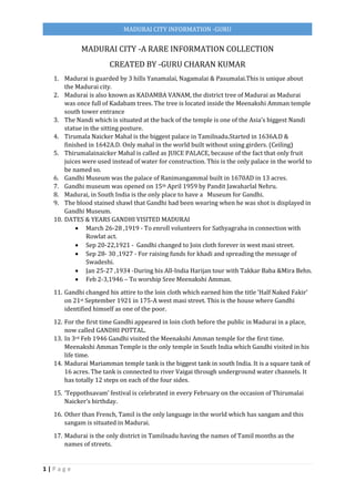 1 | P a g e
MADURAI CITY INFORMATION -GURU
MADURAI CITY -A RARE INFORMATION COLLECTION
CREATED BY -GURU CHARAN KUMAR
1. Madurai is guarded by 3 hills Yanamalai, Nagamalai & Pasumalai.This is unique about
the Madurai city.
2. Madurai is also known as KADAMBA VANAM, the district tree of Madurai as Madurai
was once full of Kadabam trees. The tree is located inside the Meenakshi Amman temple
south tower entrance
3. The Nandi which is situated at the back of the temple is one of the Asia’s biggest Nandi
statue in the sitting posture.
4. Tirumala Naicker Mahal is the biggest palace in Tamilnadu.Started in 1636A.D &
finished in 1642A.D. Only mahal in the world built without using girders. (Ceiling)
5. Thirumalainaicker Mahal is called as JUICE PALACE, because of the fact that only fruit
juices were used instead of water for construction. This is the only palace in the world to
be named so.
6. Gandhi Museum was the palace of Ranimangammal built in 1670AD in 13 acres.
7. Gandhi museum was opened on 15th April 1959 by Pandit Jawaharlal Nehru.
8. Madurai, in South India is the only place to have a Museum for Gandhi.
9. The blood stained shawl that Gandhi had been wearing when he was shot is displayed in
Gandhi Museum.
10. DATES & YEARS GANDHI VISITED MADURAI
 March 26-28 ,1919 - To enroll volunteers for Sathyagraha in connection with
Rowlat act.
 Sep 20-22,1921 - Gandhi changed to Join cloth forever in west masi street.
 Sep 28- 30 ,1927 - For raising funds for khadi and spreading the message of
Swadeshi.
 Jan 25-27 ,1934 -During his All-India Harijan tour with Takkar Baba &Mira Behn.
 Feb 2-3,1946 – To worship Sree Meenakshi Amman.
11. Gandhi changed his attire to the loin cloth which earned him the title ‘Half Naked Fakir’
on 21st September 1921 in 175-A west masi street. This is the house where Gandhi
identified himself as one of the poor.
12. For the first time Gandhi appeared in loin cloth before the public in Madurai in a place,
now called GANDHI POTTAL.
13. In 3rd Feb 1946 Gandhi visited the Meenakshi Amman temple for the first time.
Meenakshi Amman Temple is the only temple in South India which Gandhi visited in his
life time.
14. Madurai Mariamman temple tank is the biggest tank in south India. It is a square tank of
16 acres. The tank is connected to river Vaigai through underground water channels. It
has totally 12 steps on each of the four sides.
15. ‘Teppothsavam’ festival is celebrated in every February on the occasion of Thirumalai
Naicker’s birthday.
16. Other than French, Tamil is the only language in the world which has sangam and this
sangam is situated in Madurai.
17. Madurai is the only district in Tamilnadu having the names of Tamil months as the
names of streets.
 