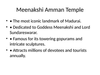 Meenakshi Amman Temple
• • The most iconic landmark of Madurai.
• • Dedicated to Goddess Meenakshi and Lord
Sundareswarar.
• • Famous for its towering gopurams and
intricate sculptures.
• • Attracts millions of devotees and tourists
annually.
 