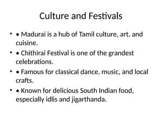 Culture and Festivals
• • Madurai is a hub of Tamil culture, art, and
cuisine.
• • Chithirai Festival is one of the grandest
celebrations.
• • Famous for classical dance, music, and local
crafts.
• • Known for delicious South Indian food,
especially idlis and jigarthanda.
 