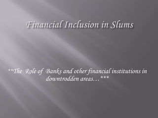 Financial Inclusion in Slums **The  Role of  Banks and other financial institutions in downtrodden areas…*** 