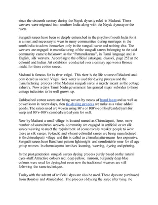since the sixteenth century during the Nayak dynasty ruled in Madurai. These
weavers were migrated into southern India along with the Nayak dynasty or the
rulers.
Sungudi sarees have been so deeply entrenched in the psyche of south India for it
is a must and necessary to wear in many communities during marriages in the
south India to adorn themselves only in the sungudi saree and nothing else. The
weavers are engaged in manufacturing of the sungudi sarees belonging to the said
community came to be known as the “Pattunulkarans”, in Tamil language and in
English, silk weavers. According to the official catalogue, classvii, page 252 at the
colonial and Indian Art exhibition conducted over a century ago won a Bronze
medal for these cottonsarees.
Madurai is famous for its river vaigai. This river is the life source of Madurai and
considered as sacred. Vaigai river water is used for dyeing process and the
manufacturing process ofthe Madurai sungudi saree is merely meant as the cottage
industry. Now a days Tamil Nadu government has granted major subsides to these
cottage industries to be well grown up.
Unbleached cottonsarees are being woven by means of hand loom and as well as
power loom in recent days, then tie-dyeing process are make as a value added
goods. The sarees used are woven using 80’s or 100’s-combed/carded yarn for
warp and 80’s-100’s combed/carded yarn for weft.
Near by Madurai a small village is located named as Chinnalapatti, here, more
number of saurashtrian weavers community are engaged in artificial or art silk
sarees weaving to meet the requirement of economically weaker people to wear
these as silk sarees. Splendid and vibrant colourful sarees are being manufactured
in thschinnalapatti village and this is called as chinnalapattu-means less expensive.
Sungudi sarees have Bandhani pattern lightweight and comfortable wear for all age
group women. In chennalapattu involves looming, weaving, dyeing and printing.
In the pastgeneration sungudi sarees dyeing process purely based on the natural
dyes-stuff.Attractive colours red, deep yellow, maroon, burgundy deep blue
colours were used for dyeing,but even now the traditional weavers are still
following the same techniques.
Todaywith the advent of artificial dyes are also be used. These dyes are purchased
from Bombay and Ahmedabad. The process ofdyeing the saree after tying the
 
