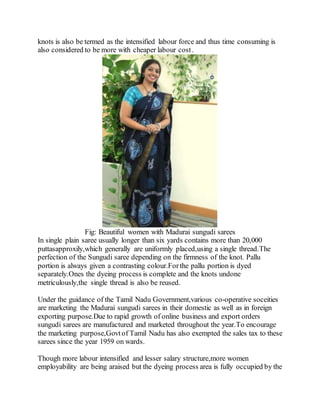 knots is also be termed as the intensified labour force and thus time consuming is
also considered to be more with cheaper labour cost.
Fig: Beautiful women with Madurai sungudi sarees
In single plain saree usually longer than six yards contains more than 20,000
puttasapproxily,which generally are uniformly placed,using a single thread.The
perfection of the Sungudi saree depending on the firmness of the knot. Pallu
portion is always given a contrasting colour.For the pallu portion is dyed
separately.Ones the dyeing process is complete and the knots undone
metriculously,the single thread is also be reused.
Under the guidance of the Tamil Nadu Government,various co-operative soceities
are marketing the Madurai sungudi sarees in their domestic as well as in foreign
exporting purpose.Due to rapid growth of online business and export orders
sungudi sarees are manufactured and marketed throughout the year.To encourage
the marketing purpose,Govt of Tamil Nadu has also exempted the sales tax to these
sarees since the year 1959 on wards.
Though more labour intensified and lesser salary structure,more women
employability are being araised but the dyeing process area is fully occupied by the
 